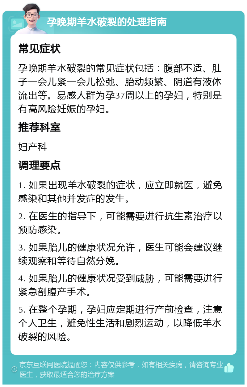 孕晚期羊水破裂的处理指南 常见症状 孕晚期羊水破裂的常见症状包括：腹部不适、肚子一会儿紧一会儿松弛、胎动频繁、阴道有液体流出等。易感人群为孕37周以上的孕妇，特别是有高风险妊娠的孕妇。 推荐科室 妇产科 调理要点 1. 如果出现羊水破裂的症状，应立即就医，避免感染和其他并发症的发生。 2. 在医生的指导下，可能需要进行抗生素治疗以预防感染。 3. 如果胎儿的健康状况允许，医生可能会建议继续观察和等待自然分娩。 4. 如果胎儿的健康状况受到威胁，可能需要进行紧急剖腹产手术。 5. 在整个孕期，孕妇应定期进行产前检查，注意个人卫生，避免性生活和剧烈运动，以降低羊水破裂的风险。