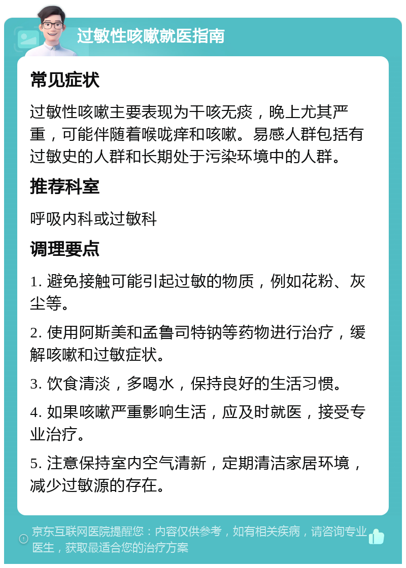 过敏性咳嗽就医指南 常见症状 过敏性咳嗽主要表现为干咳无痰，晚上尤其严重，可能伴随着喉咙痒和咳嗽。易感人群包括有过敏史的人群和长期处于污染环境中的人群。 推荐科室 呼吸内科或过敏科 调理要点 1. 避免接触可能引起过敏的物质，例如花粉、灰尘等。 2. 使用阿斯美和孟鲁司特钠等药物进行治疗，缓解咳嗽和过敏症状。 3. 饮食清淡，多喝水，保持良好的生活习惯。 4. 如果咳嗽严重影响生活，应及时就医，接受专业治疗。 5. 注意保持室内空气清新，定期清洁家居环境，减少过敏源的存在。