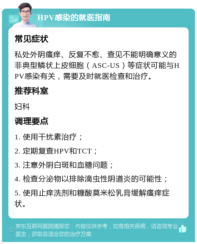 HPV感染的就医指南 常见症状 私处外阴瘙痒、反复不愈、查见不能明确意义的非典型鳞状上皮细胞（ASC-US）等症状可能与HPV感染有关，需要及时就医检查和治疗。 推荐科室 妇科 调理要点 1. 使用干扰素治疗； 2. 定期复查HPV和TCT； 3. 注意外阴白斑和血糖问题； 4. 检查分泌物以排除滴虫性阴道炎的可能性； 5. 使用止痒洗剂和糠酸莫米松乳膏缓解瘙痒症状。