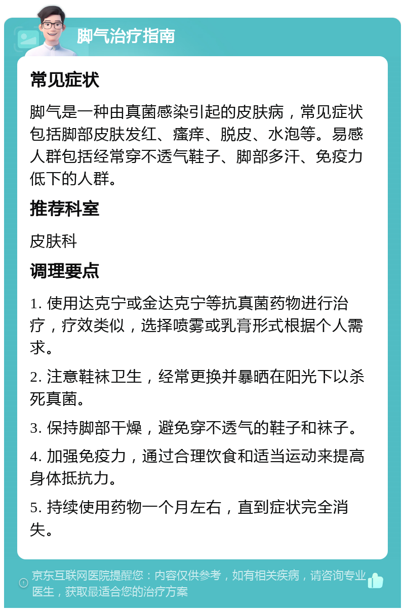 脚气治疗指南 常见症状 脚气是一种由真菌感染引起的皮肤病，常见症状包括脚部皮肤发红、瘙痒、脱皮、水泡等。易感人群包括经常穿不透气鞋子、脚部多汗、免疫力低下的人群。 推荐科室 皮肤科 调理要点 1. 使用达克宁或金达克宁等抗真菌药物进行治疗，疗效类似，选择喷雾或乳膏形式根据个人需求。 2. 注意鞋袜卫生，经常更换并暴晒在阳光下以杀死真菌。 3. 保持脚部干燥，避免穿不透气的鞋子和袜子。 4. 加强免疫力，通过合理饮食和适当运动来提高身体抵抗力。 5. 持续使用药物一个月左右，直到症状完全消失。