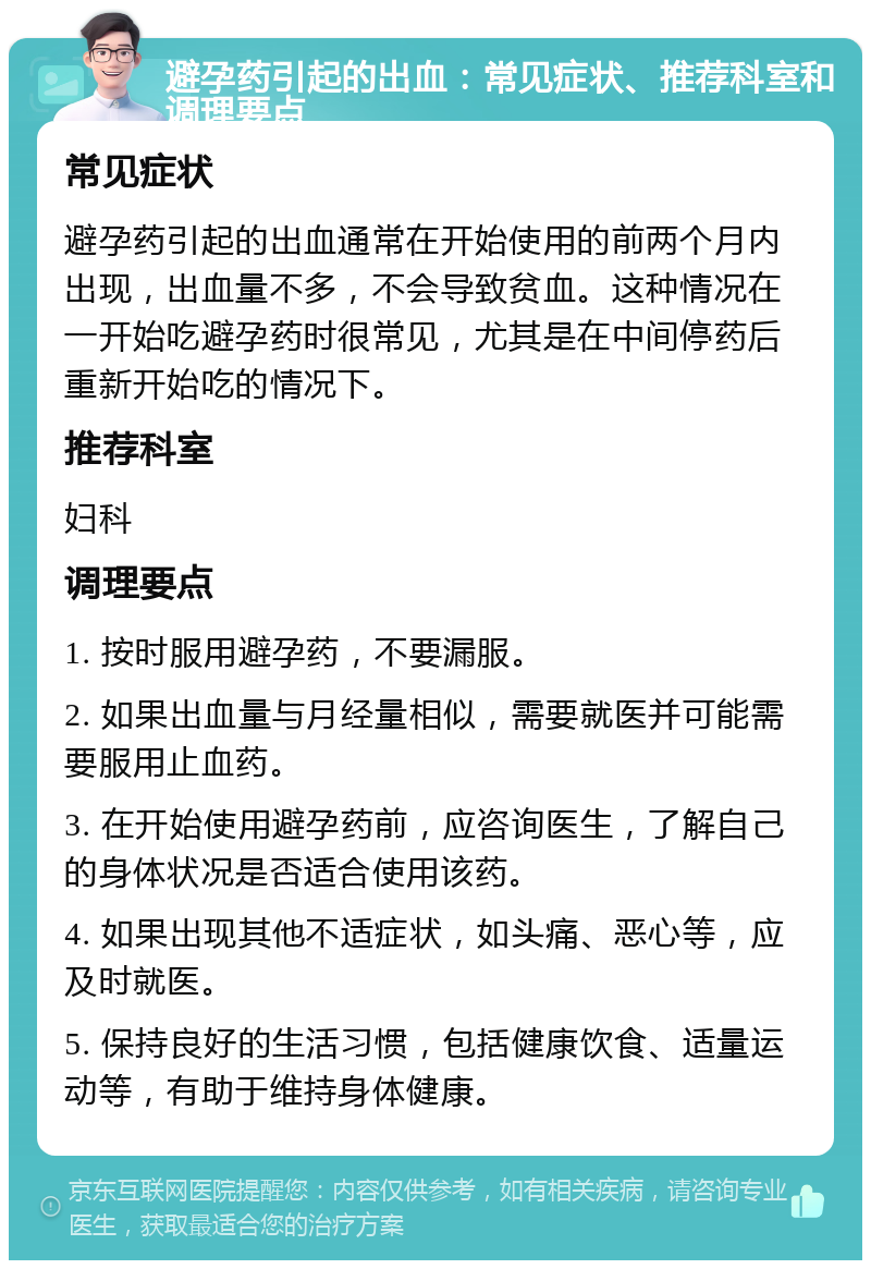 避孕药引起的出血：常见症状、推荐科室和调理要点 常见症状 避孕药引起的出血通常在开始使用的前两个月内出现，出血量不多，不会导致贫血。这种情况在一开始吃避孕药时很常见，尤其是在中间停药后重新开始吃的情况下。 推荐科室 妇科 调理要点 1. 按时服用避孕药，不要漏服。 2. 如果出血量与月经量相似，需要就医并可能需要服用止血药。 3. 在开始使用避孕药前，应咨询医生，了解自己的身体状况是否适合使用该药。 4. 如果出现其他不适症状，如头痛、恶心等，应及时就医。 5. 保持良好的生活习惯，包括健康饮食、适量运动等，有助于维持身体健康。