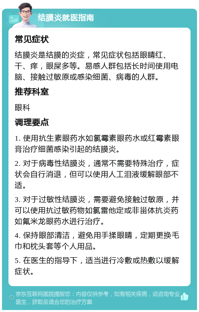 结膜炎就医指南 常见症状 结膜炎是结膜的炎症，常见症状包括眼睛红、干、痒，眼屎多等。易感人群包括长时间使用电脑、接触过敏原或感染细菌、病毒的人群。 推荐科室 眼科 调理要点 1. 使用抗生素眼药水如氯霉素眼药水或红霉素眼膏治疗细菌感染引起的结膜炎。 2. 对于病毒性结膜炎，通常不需要特殊治疗，症状会自行消退，但可以使用人工泪液缓解眼部不适。 3. 对于过敏性结膜炎，需要避免接触过敏原，并可以使用抗过敏药物如氯雷他定或非甾体抗炎药如氟米龙眼药水进行治疗。 4. 保持眼部清洁，避免用手揉眼睛，定期更换毛巾和枕头套等个人用品。 5. 在医生的指导下，适当进行冷敷或热敷以缓解症状。