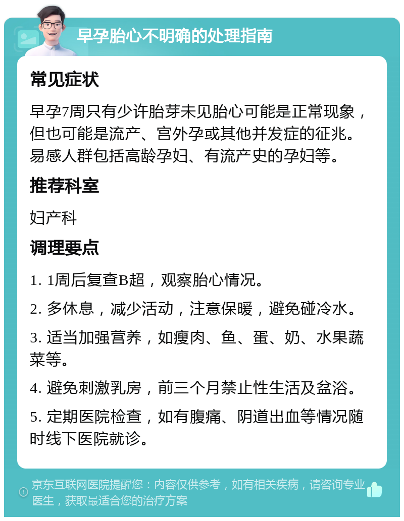 早孕胎心不明确的处理指南 常见症状 早孕7周只有少许胎芽未见胎心可能是正常现象，但也可能是流产、宫外孕或其他并发症的征兆。易感人群包括高龄孕妇、有流产史的孕妇等。 推荐科室 妇产科 调理要点 1. 1周后复查B超，观察胎心情况。 2. 多休息，减少活动，注意保暖，避免碰冷水。 3. 适当加强营养，如瘦肉、鱼、蛋、奶、水果蔬菜等。 4. 避免刺激乳房，前三个月禁止性生活及盆浴。 5. 定期医院检查，如有腹痛、阴道出血等情况随时线下医院就诊。