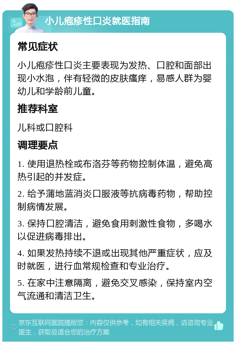 小儿疱疹性口炎就医指南 常见症状 小儿疱疹性口炎主要表现为发热、口腔和面部出现小水泡，伴有轻微的皮肤瘙痒，易感人群为婴幼儿和学龄前儿童。 推荐科室 儿科或口腔科 调理要点 1. 使用退热栓或布洛芬等药物控制体温，避免高热引起的并发症。 2. 给予蒲地蓝消炎口服液等抗病毒药物，帮助控制病情发展。 3. 保持口腔清洁，避免食用刺激性食物，多喝水以促进病毒排出。 4. 如果发热持续不退或出现其他严重症状，应及时就医，进行血常规检查和专业治疗。 5. 在家中注意隔离，避免交叉感染，保持室内空气流通和清洁卫生。