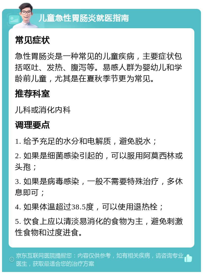 儿童急性胃肠炎就医指南 常见症状 急性胃肠炎是一种常见的儿童疾病，主要症状包括呕吐、发热、腹泻等。易感人群为婴幼儿和学龄前儿童，尤其是在夏秋季节更为常见。 推荐科室 儿科或消化内科 调理要点 1. 给予充足的水分和电解质，避免脱水； 2. 如果是细菌感染引起的，可以服用阿莫西林或头孢； 3. 如果是病毒感染，一般不需要特殊治疗，多休息即可； 4. 如果体温超过38.5度，可以使用退热栓； 5. 饮食上应以清淡易消化的食物为主，避免刺激性食物和过度进食。