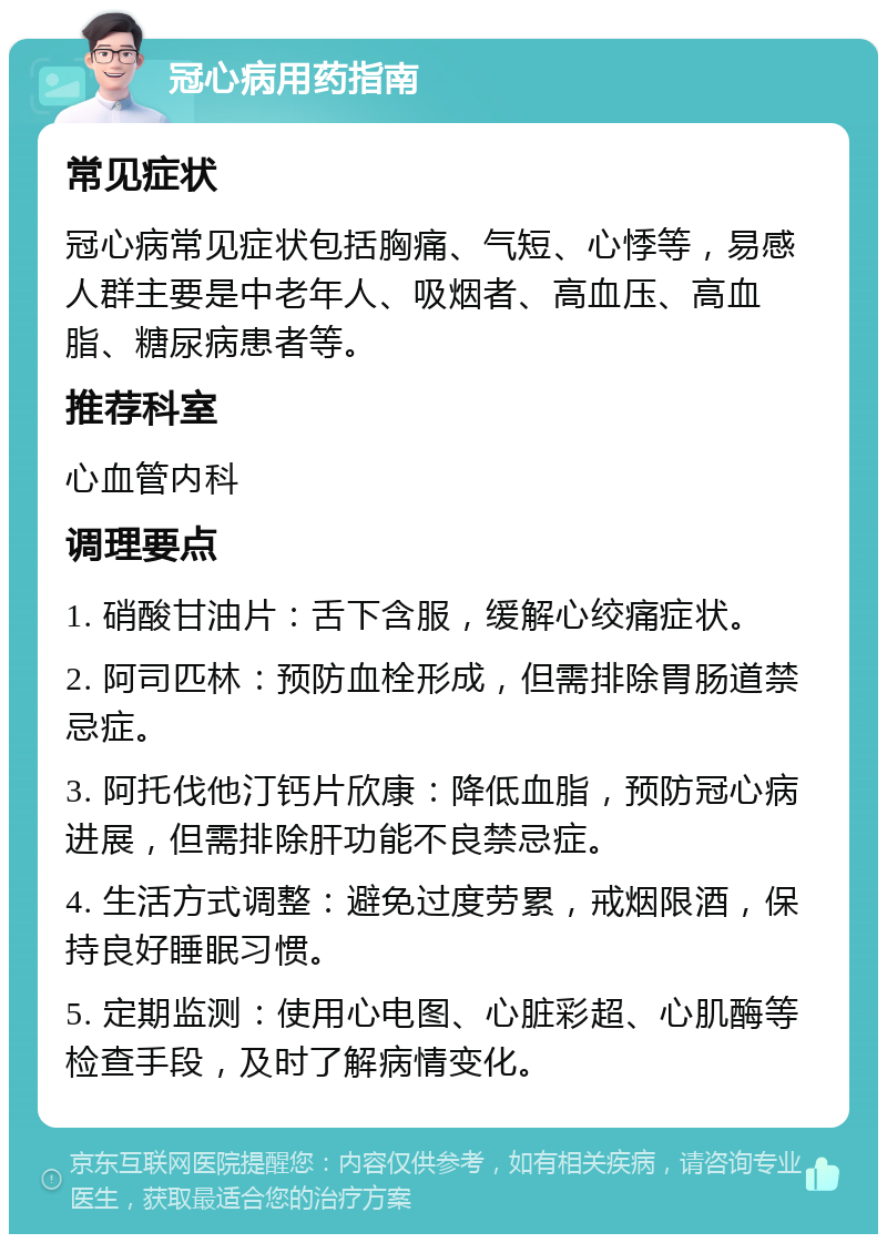 冠心病用药指南 常见症状 冠心病常见症状包括胸痛、气短、心悸等，易感人群主要是中老年人、吸烟者、高血压、高血脂、糖尿病患者等。 推荐科室 心血管内科 调理要点 1. 硝酸甘油片：舌下含服，缓解心绞痛症状。 2. 阿司匹林：预防血栓形成，但需排除胃肠道禁忌症。 3. 阿托伐他汀钙片欣康：降低血脂，预防冠心病进展，但需排除肝功能不良禁忌症。 4. 生活方式调整：避免过度劳累，戒烟限酒，保持良好睡眠习惯。 5. 定期监测：使用心电图、心脏彩超、心肌酶等检查手段，及时了解病情变化。