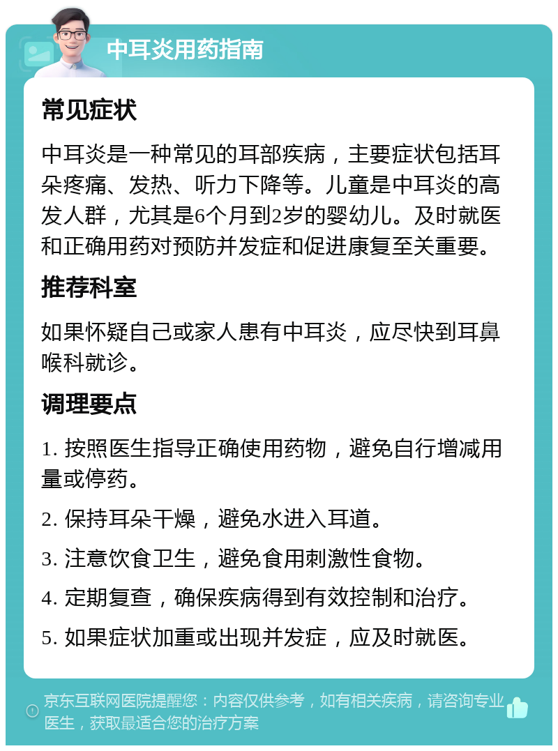 中耳炎用药指南 常见症状 中耳炎是一种常见的耳部疾病，主要症状包括耳朵疼痛、发热、听力下降等。儿童是中耳炎的高发人群，尤其是6个月到2岁的婴幼儿。及时就医和正确用药对预防并发症和促进康复至关重要。 推荐科室 如果怀疑自己或家人患有中耳炎，应尽快到耳鼻喉科就诊。 调理要点 1. 按照医生指导正确使用药物，避免自行增减用量或停药。 2. 保持耳朵干燥，避免水进入耳道。 3. 注意饮食卫生，避免食用刺激性食物。 4. 定期复查，确保疾病得到有效控制和治疗。 5. 如果症状加重或出现并发症，应及时就医。