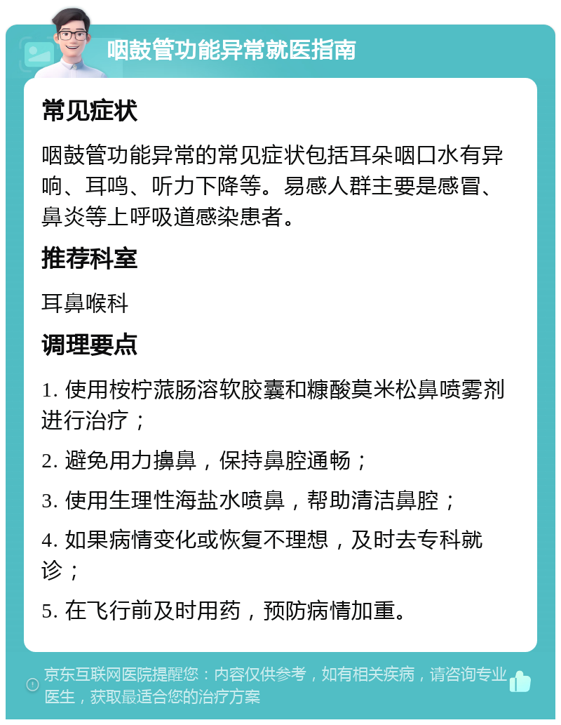 咽鼓管功能异常就医指南 常见症状 咽鼓管功能异常的常见症状包括耳朵咽口水有异响、耳鸣、听力下降等。易感人群主要是感冒、鼻炎等上呼吸道感染患者。 推荐科室 耳鼻喉科 调理要点 1. 使用桉柠蒎肠溶软胶囊和糠酸莫米松鼻喷雾剂进行治疗； 2. 避免用力擤鼻，保持鼻腔通畅； 3. 使用生理性海盐水喷鼻，帮助清洁鼻腔； 4. 如果病情变化或恢复不理想，及时去专科就诊； 5. 在飞行前及时用药，预防病情加重。