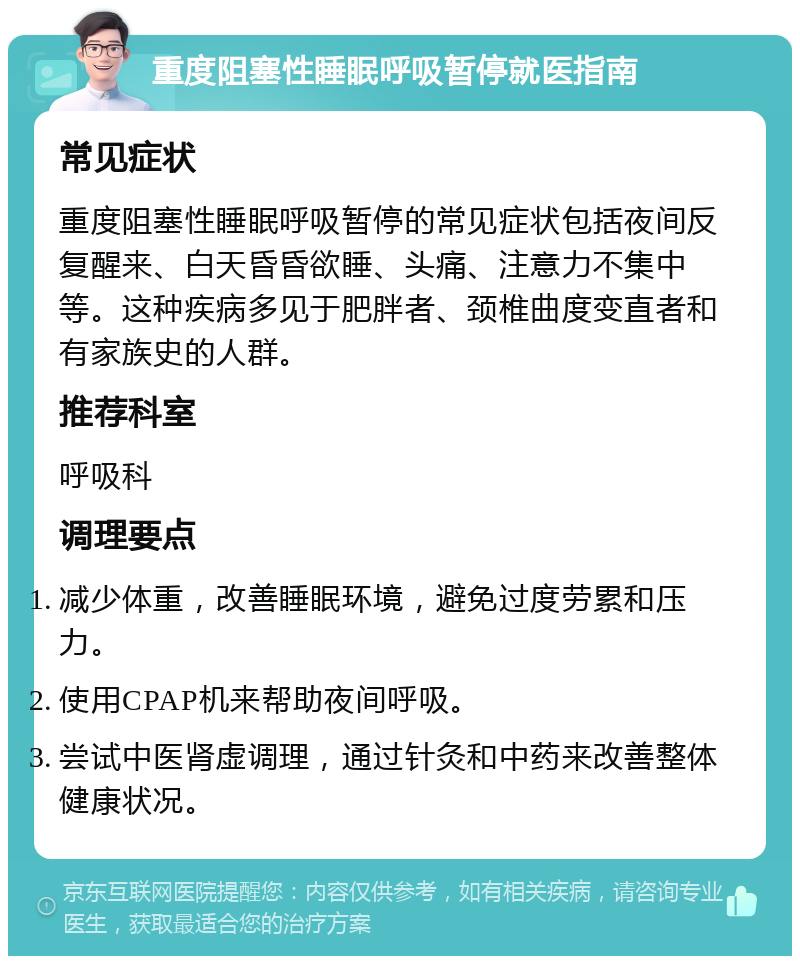 重度阻塞性睡眠呼吸暂停就医指南 常见症状 重度阻塞性睡眠呼吸暂停的常见症状包括夜间反复醒来、白天昏昏欲睡、头痛、注意力不集中等。这种疾病多见于肥胖者、颈椎曲度变直者和有家族史的人群。 推荐科室 呼吸科 调理要点 减少体重，改善睡眠环境，避免过度劳累和压力。 使用CPAP机来帮助夜间呼吸。 尝试中医肾虚调理，通过针灸和中药来改善整体健康状况。