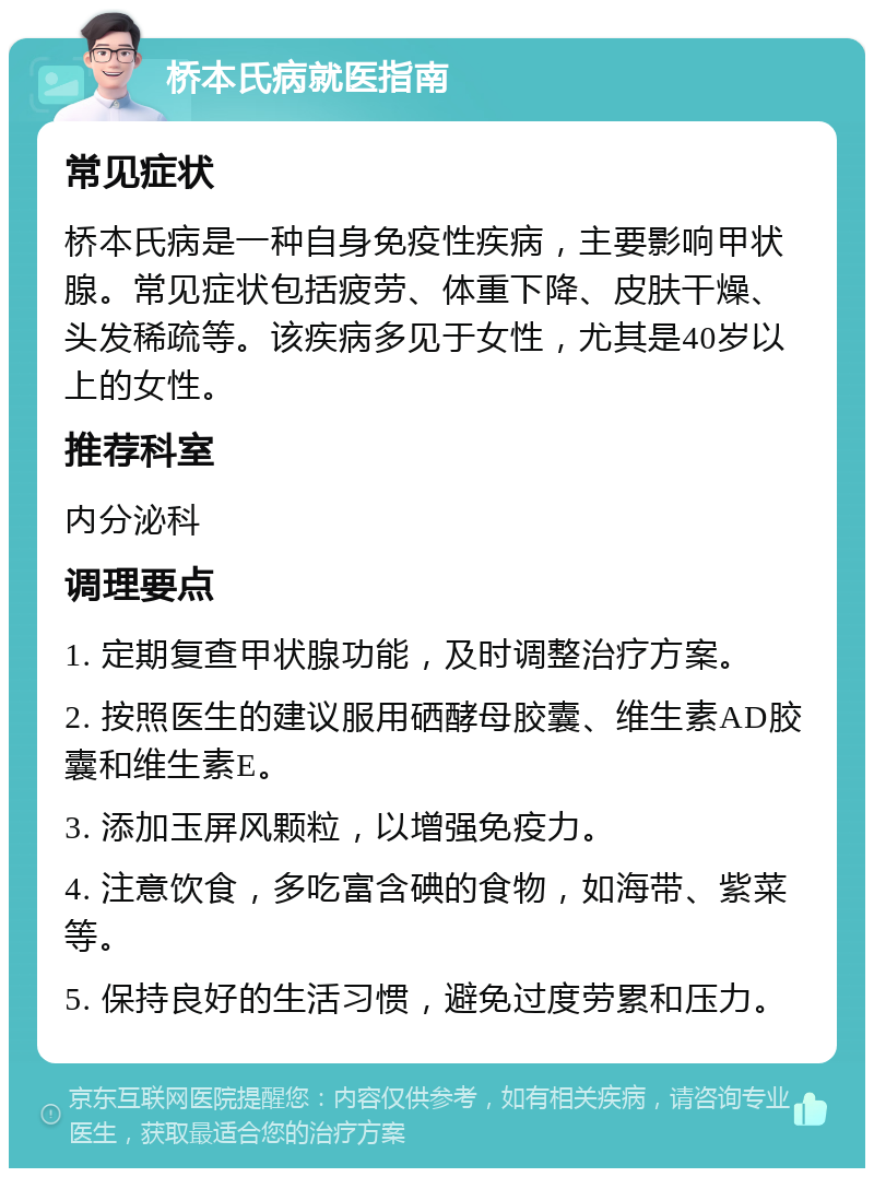 桥本氏病就医指南 常见症状 桥本氏病是一种自身免疫性疾病，主要影响甲状腺。常见症状包括疲劳、体重下降、皮肤干燥、头发稀疏等。该疾病多见于女性，尤其是40岁以上的女性。 推荐科室 内分泌科 调理要点 1. 定期复查甲状腺功能，及时调整治疗方案。 2. 按照医生的建议服用硒酵母胶囊、维生素AD胶囊和维生素E。 3. 添加玉屏风颗粒，以增强免疫力。 4. 注意饮食，多吃富含碘的食物，如海带、紫菜等。 5. 保持良好的生活习惯，避免过度劳累和压力。