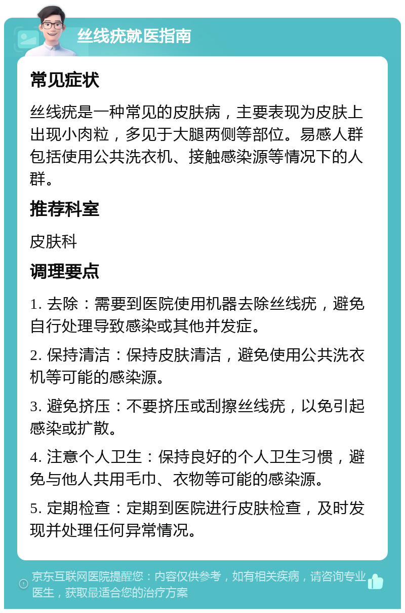 丝线疣就医指南 常见症状 丝线疣是一种常见的皮肤病，主要表现为皮肤上出现小肉粒，多见于大腿两侧等部位。易感人群包括使用公共洗衣机、接触感染源等情况下的人群。 推荐科室 皮肤科 调理要点 1. 去除：需要到医院使用机器去除丝线疣，避免自行处理导致感染或其他并发症。 2. 保持清洁：保持皮肤清洁，避免使用公共洗衣机等可能的感染源。 3. 避免挤压：不要挤压或刮擦丝线疣，以免引起感染或扩散。 4. 注意个人卫生：保持良好的个人卫生习惯，避免与他人共用毛巾、衣物等可能的感染源。 5. 定期检查：定期到医院进行皮肤检查，及时发现并处理任何异常情况。