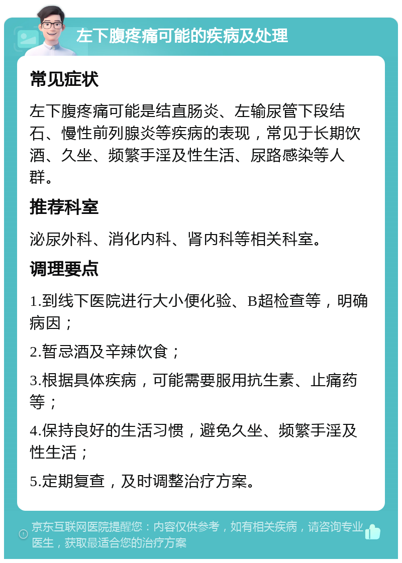 左下腹疼痛可能的疾病及处理 常见症状 左下腹疼痛可能是结直肠炎、左输尿管下段结石、慢性前列腺炎等疾病的表现，常见于长期饮酒、久坐、频繁手淫及性生活、尿路感染等人群。 推荐科室 泌尿外科、消化内科、肾内科等相关科室。 调理要点 1.到线下医院进行大小便化验、B超检查等，明确病因； 2.暂忌酒及辛辣饮食； 3.根据具体疾病，可能需要服用抗生素、止痛药等； 4.保持良好的生活习惯，避免久坐、频繁手淫及性生活； 5.定期复查，及时调整治疗方案。