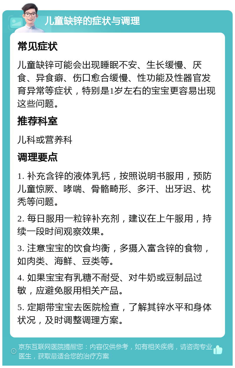 儿童缺锌的症状与调理 常见症状 儿童缺锌可能会出现睡眠不安、生长缓慢、厌食、异食癖、伤口愈合缓慢、性功能及性器官发育异常等症状，特别是1岁左右的宝宝更容易出现这些问题。 推荐科室 儿科或营养科 调理要点 1. 补充含锌的液体乳钙，按照说明书服用，预防儿童惊厥、哮喘、骨骼畸形、多汗、出牙迟、枕秃等问题。 2. 每日服用一粒锌补充剂，建议在上午服用，持续一段时间观察效果。 3. 注意宝宝的饮食均衡，多摄入富含锌的食物，如肉类、海鲜、豆类等。 4. 如果宝宝有乳糖不耐受、对牛奶或豆制品过敏，应避免服用相关产品。 5. 定期带宝宝去医院检查，了解其锌水平和身体状况，及时调整调理方案。