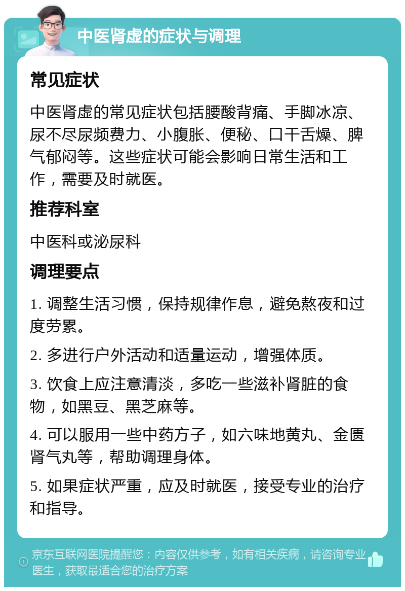 中医肾虚的症状与调理 常见症状 中医肾虚的常见症状包括腰酸背痛、手脚冰凉、尿不尽尿频费力、小腹胀、便秘、口干舌燥、脾气郁闷等。这些症状可能会影响日常生活和工作，需要及时就医。 推荐科室 中医科或泌尿科 调理要点 1. 调整生活习惯，保持规律作息，避免熬夜和过度劳累。 2. 多进行户外活动和适量运动，增强体质。 3. 饮食上应注意清淡，多吃一些滋补肾脏的食物，如黑豆、黑芝麻等。 4. 可以服用一些中药方子，如六味地黄丸、金匮肾气丸等，帮助调理身体。 5. 如果症状严重，应及时就医，接受专业的治疗和指导。