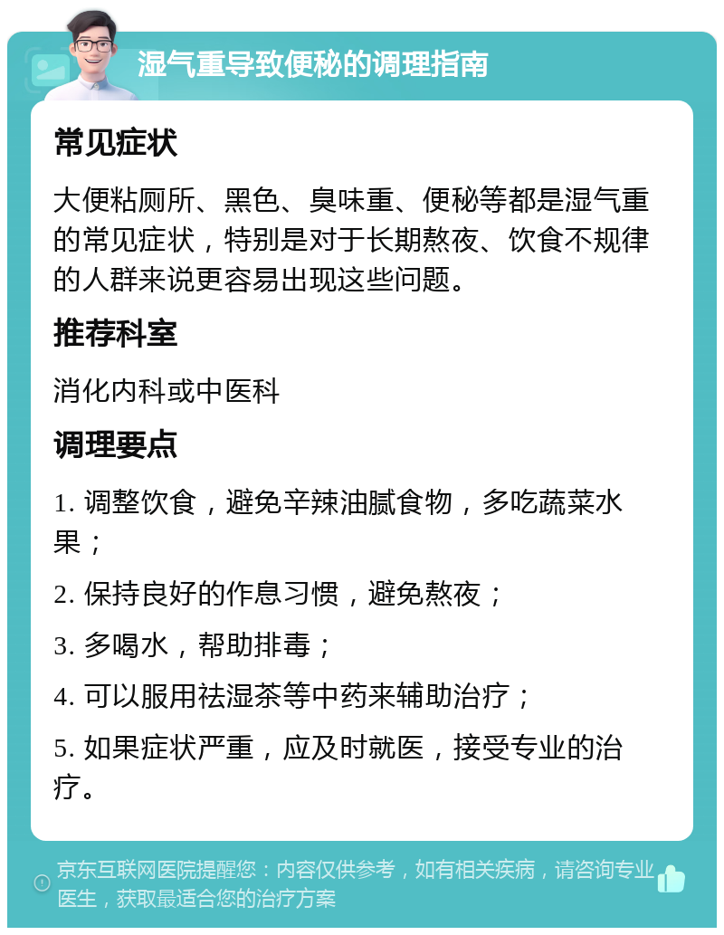 湿气重导致便秘的调理指南 常见症状 大便粘厕所、黑色、臭味重、便秘等都是湿气重的常见症状，特别是对于长期熬夜、饮食不规律的人群来说更容易出现这些问题。 推荐科室 消化内科或中医科 调理要点 1. 调整饮食，避免辛辣油腻食物，多吃蔬菜水果； 2. 保持良好的作息习惯，避免熬夜； 3. 多喝水，帮助排毒； 4. 可以服用祛湿茶等中药来辅助治疗； 5. 如果症状严重，应及时就医，接受专业的治疗。