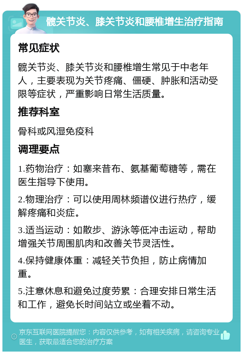 髋关节炎、膝关节炎和腰椎增生治疗指南 常见症状 髋关节炎、膝关节炎和腰椎增生常见于中老年人，主要表现为关节疼痛、僵硬、肿胀和活动受限等症状，严重影响日常生活质量。 推荐科室 骨科或风湿免疫科 调理要点 1.药物治疗：如塞来昔布、氨基葡萄糖等，需在医生指导下使用。 2.物理治疗：可以使用周林频谱仪进行热疗，缓解疼痛和炎症。 3.适当运动：如散步、游泳等低冲击运动，帮助增强关节周围肌肉和改善关节灵活性。 4.保持健康体重：减轻关节负担，防止病情加重。 5.注意休息和避免过度劳累：合理安排日常生活和工作，避免长时间站立或坐着不动。