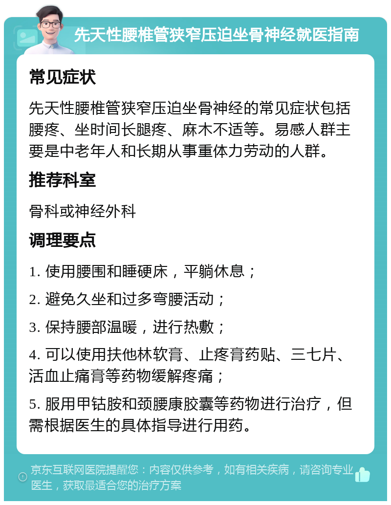 先天性腰椎管狭窄压迫坐骨神经就医指南 常见症状 先天性腰椎管狭窄压迫坐骨神经的常见症状包括腰疼、坐时间长腿疼、麻木不适等。易感人群主要是中老年人和长期从事重体力劳动的人群。 推荐科室 骨科或神经外科 调理要点 1. 使用腰围和睡硬床，平躺休息； 2. 避免久坐和过多弯腰活动； 3. 保持腰部温暖，进行热敷； 4. 可以使用扶他林软膏、止疼膏药贴、三七片、活血止痛膏等药物缓解疼痛； 5. 服用甲钴胺和颈腰康胶囊等药物进行治疗，但需根据医生的具体指导进行用药。