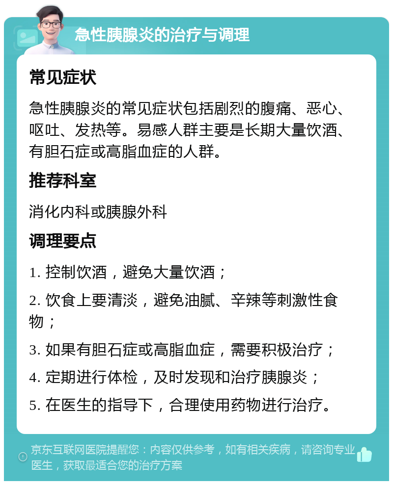 急性胰腺炎的治疗与调理 常见症状 急性胰腺炎的常见症状包括剧烈的腹痛、恶心、呕吐、发热等。易感人群主要是长期大量饮酒、有胆石症或高脂血症的人群。 推荐科室 消化内科或胰腺外科 调理要点 1. 控制饮酒，避免大量饮酒； 2. 饮食上要清淡，避免油腻、辛辣等刺激性食物； 3. 如果有胆石症或高脂血症，需要积极治疗； 4. 定期进行体检，及时发现和治疗胰腺炎； 5. 在医生的指导下，合理使用药物进行治疗。