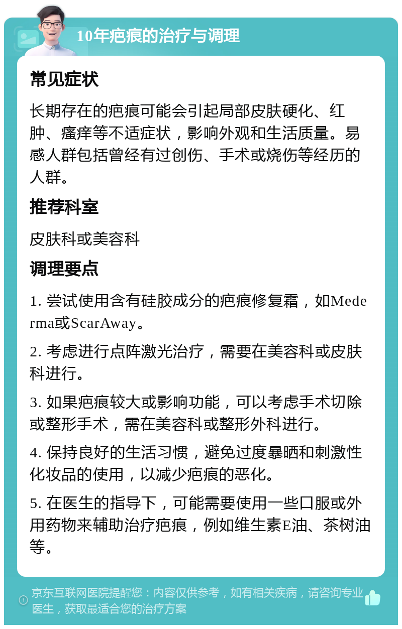 10年疤痕的治疗与调理 常见症状 长期存在的疤痕可能会引起局部皮肤硬化、红肿、瘙痒等不适症状，影响外观和生活质量。易感人群包括曾经有过创伤、手术或烧伤等经历的人群。 推荐科室 皮肤科或美容科 调理要点 1. 尝试使用含有硅胶成分的疤痕修复霜，如Mederma或ScarAway。 2. 考虑进行点阵激光治疗，需要在美容科或皮肤科进行。 3. 如果疤痕较大或影响功能，可以考虑手术切除或整形手术，需在美容科或整形外科进行。 4. 保持良好的生活习惯，避免过度暴晒和刺激性化妆品的使用，以减少疤痕的恶化。 5. 在医生的指导下，可能需要使用一些口服或外用药物来辅助治疗疤痕，例如维生素E油、茶树油等。