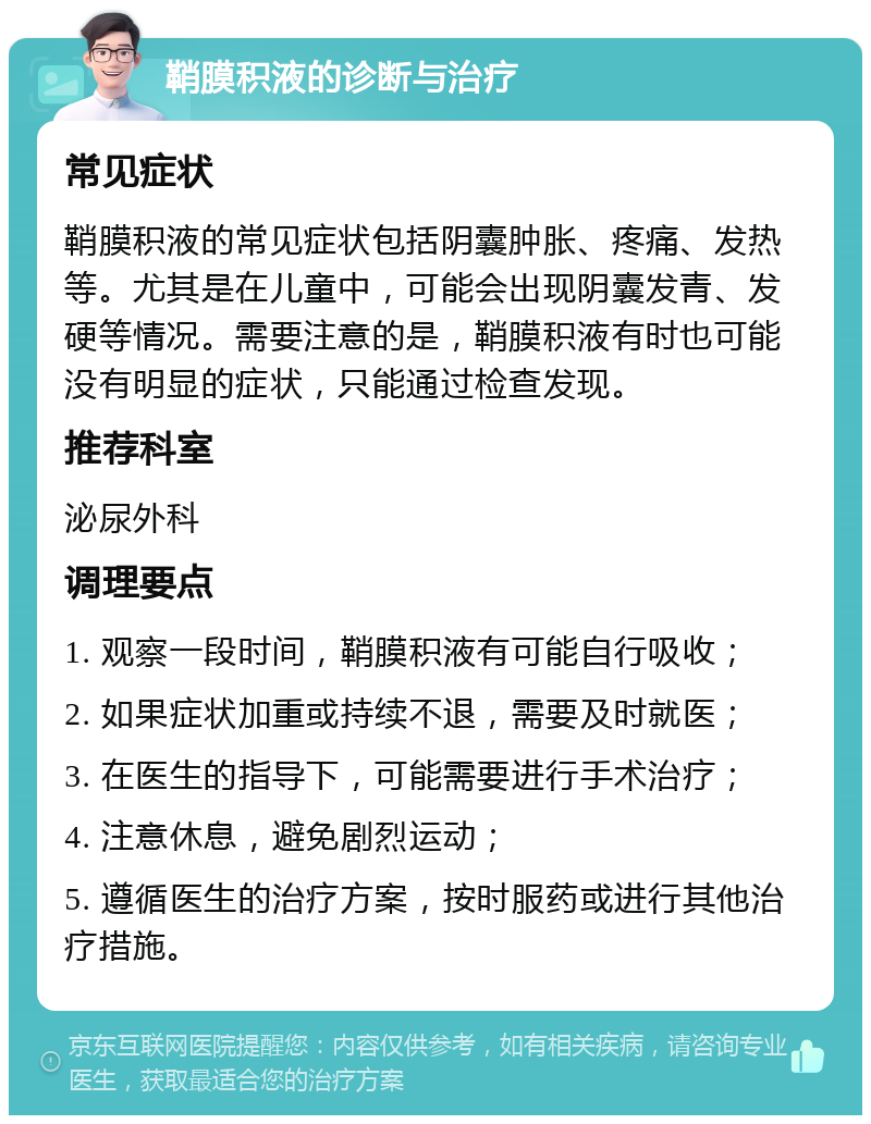 鞘膜积液的诊断与治疗 常见症状 鞘膜积液的常见症状包括阴囊肿胀、疼痛、发热等。尤其是在儿童中，可能会出现阴囊发青、发硬等情况。需要注意的是，鞘膜积液有时也可能没有明显的症状，只能通过检查发现。 推荐科室 泌尿外科 调理要点 1. 观察一段时间，鞘膜积液有可能自行吸收； 2. 如果症状加重或持续不退，需要及时就医； 3. 在医生的指导下，可能需要进行手术治疗； 4. 注意休息，避免剧烈运动； 5. 遵循医生的治疗方案，按时服药或进行其他治疗措施。