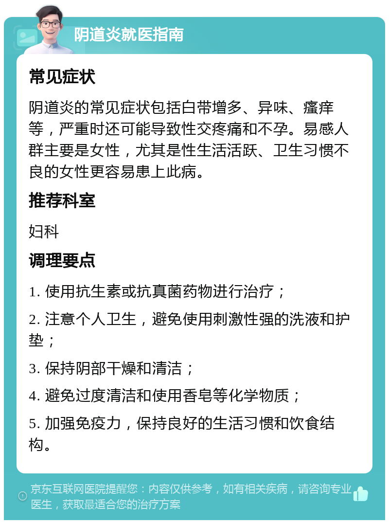 阴道炎就医指南 常见症状 阴道炎的常见症状包括白带增多、异味、瘙痒等，严重时还可能导致性交疼痛和不孕。易感人群主要是女性，尤其是性生活活跃、卫生习惯不良的女性更容易患上此病。 推荐科室 妇科 调理要点 1. 使用抗生素或抗真菌药物进行治疗； 2. 注意个人卫生，避免使用刺激性强的洗液和护垫； 3. 保持阴部干燥和清洁； 4. 避免过度清洁和使用香皂等化学物质； 5. 加强免疫力，保持良好的生活习惯和饮食结构。