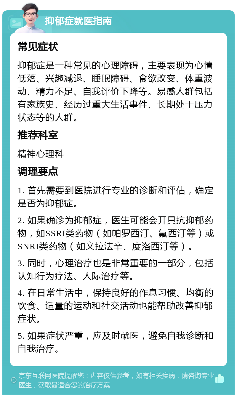 抑郁症就医指南 常见症状 抑郁症是一种常见的心理障碍，主要表现为心情低落、兴趣减退、睡眠障碍、食欲改变、体重波动、精力不足、自我评价下降等。易感人群包括有家族史、经历过重大生活事件、长期处于压力状态等的人群。 推荐科室 精神心理科 调理要点 1. 首先需要到医院进行专业的诊断和评估，确定是否为抑郁症。 2. 如果确诊为抑郁症，医生可能会开具抗抑郁药物，如SSRI类药物（如帕罗西汀、氟西汀等）或SNRI类药物（如文拉法辛、度洛西汀等）。 3. 同时，心理治疗也是非常重要的一部分，包括认知行为疗法、人际治疗等。 4. 在日常生活中，保持良好的作息习惯、均衡的饮食、适量的运动和社交活动也能帮助改善抑郁症状。 5. 如果症状严重，应及时就医，避免自我诊断和自我治疗。