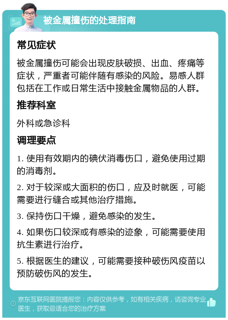 被金属撞伤的处理指南 常见症状 被金属撞伤可能会出现皮肤破损、出血、疼痛等症状，严重者可能伴随有感染的风险。易感人群包括在工作或日常生活中接触金属物品的人群。 推荐科室 外科或急诊科 调理要点 1. 使用有效期内的碘伏消毒伤口，避免使用过期的消毒剂。 2. 对于较深或大面积的伤口，应及时就医，可能需要进行缝合或其他治疗措施。 3. 保持伤口干燥，避免感染的发生。 4. 如果伤口较深或有感染的迹象，可能需要使用抗生素进行治疗。 5. 根据医生的建议，可能需要接种破伤风疫苗以预防破伤风的发生。