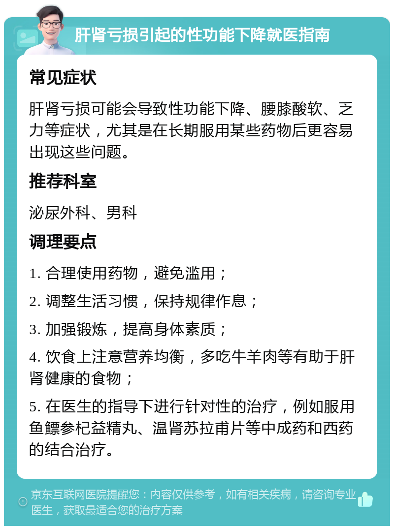 肝肾亏损引起的性功能下降就医指南 常见症状 肝肾亏损可能会导致性功能下降、腰膝酸软、乏力等症状，尤其是在长期服用某些药物后更容易出现这些问题。 推荐科室 泌尿外科、男科 调理要点 1. 合理使用药物，避免滥用； 2. 调整生活习惯，保持规律作息； 3. 加强锻炼，提高身体素质； 4. 饮食上注意营养均衡，多吃牛羊肉等有助于肝肾健康的食物； 5. 在医生的指导下进行针对性的治疗，例如服用鱼鳔参杞益精丸、温肾苏拉甫片等中成药和西药的结合治疗。