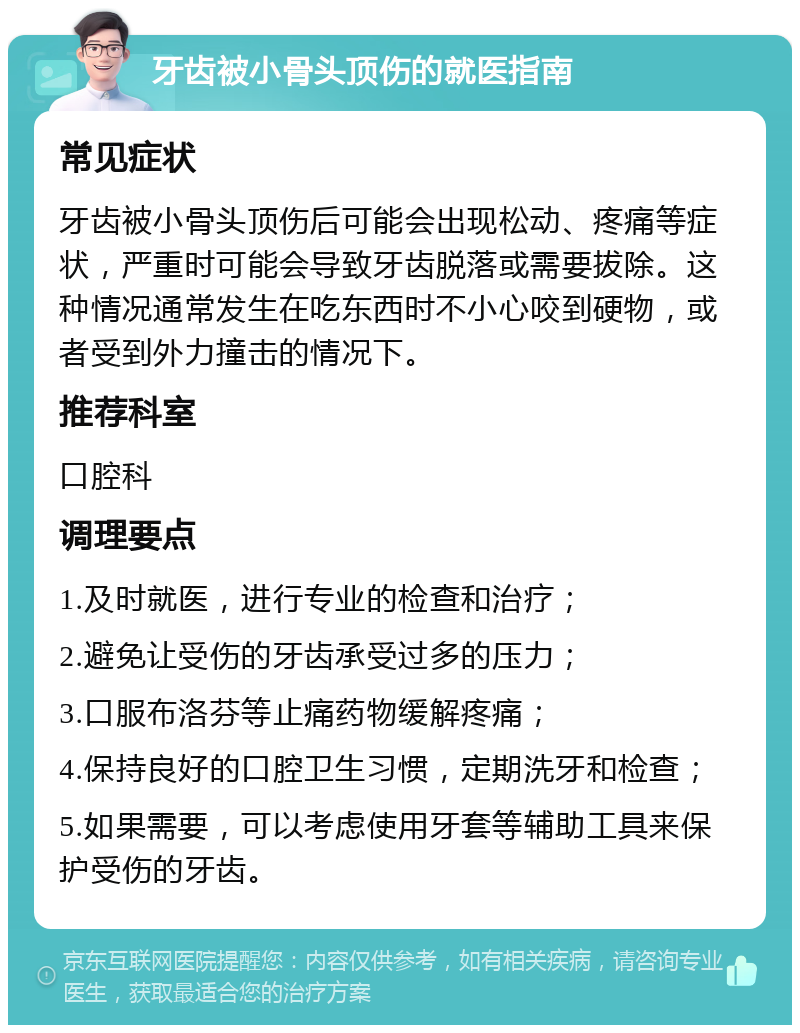 牙齿被小骨头顶伤的就医指南 常见症状 牙齿被小骨头顶伤后可能会出现松动、疼痛等症状，严重时可能会导致牙齿脱落或需要拔除。这种情况通常发生在吃东西时不小心咬到硬物，或者受到外力撞击的情况下。 推荐科室 口腔科 调理要点 1.及时就医，进行专业的检查和治疗； 2.避免让受伤的牙齿承受过多的压力； 3.口服布洛芬等止痛药物缓解疼痛； 4.保持良好的口腔卫生习惯，定期洗牙和检查； 5.如果需要，可以考虑使用牙套等辅助工具来保护受伤的牙齿。