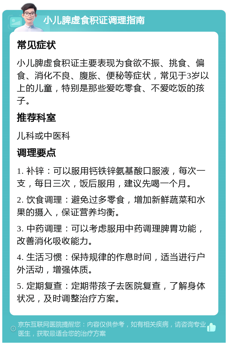 小儿脾虚食积证调理指南 常见症状 小儿脾虚食积证主要表现为食欲不振、挑食、偏食、消化不良、腹胀、便秘等症状，常见于3岁以上的儿童，特别是那些爱吃零食、不爱吃饭的孩子。 推荐科室 儿科或中医科 调理要点 1. 补锌：可以服用钙铁锌氨基酸口服液，每次一支，每日三次，饭后服用，建议先喝一个月。 2. 饮食调理：避免过多零食，增加新鲜蔬菜和水果的摄入，保证营养均衡。 3. 中药调理：可以考虑服用中药调理脾胃功能，改善消化吸收能力。 4. 生活习惯：保持规律的作息时间，适当进行户外活动，增强体质。 5. 定期复查：定期带孩子去医院复查，了解身体状况，及时调整治疗方案。