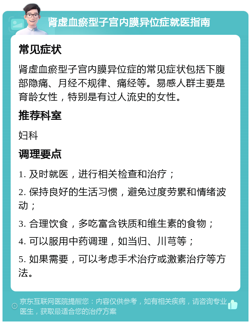 肾虚血瘀型子宫内膜异位症就医指南 常见症状 肾虚血瘀型子宫内膜异位症的常见症状包括下腹部隐痛、月经不规律、痛经等。易感人群主要是育龄女性，特别是有过人流史的女性。 推荐科室 妇科 调理要点 1. 及时就医，进行相关检查和治疗； 2. 保持良好的生活习惯，避免过度劳累和情绪波动； 3. 合理饮食，多吃富含铁质和维生素的食物； 4. 可以服用中药调理，如当归、川芎等； 5. 如果需要，可以考虑手术治疗或激素治疗等方法。