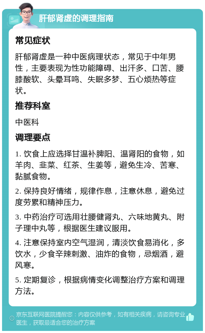 肝郁肾虚的调理指南 常见症状 肝郁肾虚是一种中医病理状态，常见于中年男性，主要表现为性功能障碍、出汗多、口苦、腰膝酸软、头晕耳鸣、失眠多梦、五心烦热等症状。 推荐科室 中医科 调理要点 1. 饮食上应选择甘温补脾阳、温肾阳的食物，如羊肉、韭菜、红茶、生姜等，避免生冷、苦寒、黏腻食物。 2. 保持良好情绪，规律作息，注意休息，避免过度劳累和精神压力。 3. 中药治疗可选用壮腰健肾丸、六味地黄丸、附子理中丸等，根据医生建议服用。 4. 注意保持室内空气湿润，清淡饮食易消化，多饮水，少食辛辣刺激、油炸的食物，忌烟酒，避风寒。 5. 定期复诊，根据病情变化调整治疗方案和调理方法。