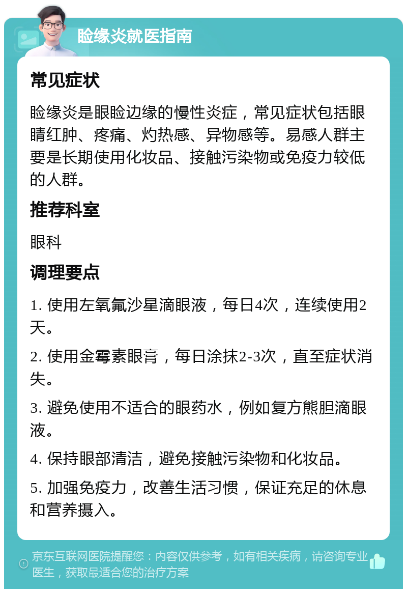 睑缘炎就医指南 常见症状 睑缘炎是眼睑边缘的慢性炎症，常见症状包括眼睛红肿、疼痛、灼热感、异物感等。易感人群主要是长期使用化妆品、接触污染物或免疫力较低的人群。 推荐科室 眼科 调理要点 1. 使用左氧氟沙星滴眼液，每日4次，连续使用2天。 2. 使用金霉素眼膏，每日涂抹2-3次，直至症状消失。 3. 避免使用不适合的眼药水，例如复方熊胆滴眼液。 4. 保持眼部清洁，避免接触污染物和化妆品。 5. 加强免疫力，改善生活习惯，保证充足的休息和营养摄入。