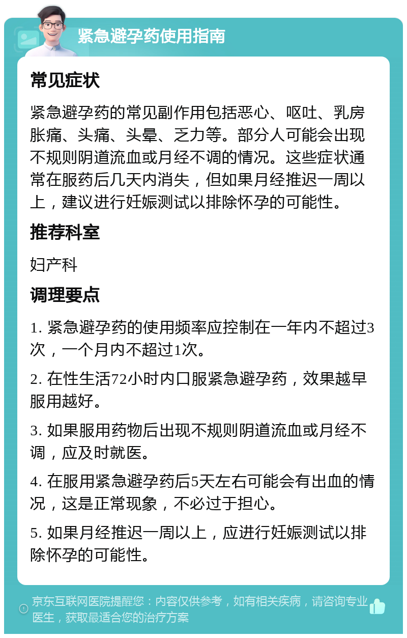 紧急避孕药使用指南 常见症状 紧急避孕药的常见副作用包括恶心、呕吐、乳房胀痛、头痛、头晕、乏力等。部分人可能会出现不规则阴道流血或月经不调的情况。这些症状通常在服药后几天内消失，但如果月经推迟一周以上，建议进行妊娠测试以排除怀孕的可能性。 推荐科室 妇产科 调理要点 1. 紧急避孕药的使用频率应控制在一年内不超过3次，一个月内不超过1次。 2. 在性生活72小时内口服紧急避孕药，效果越早服用越好。 3. 如果服用药物后出现不规则阴道流血或月经不调，应及时就医。 4. 在服用紧急避孕药后5天左右可能会有出血的情况，这是正常现象，不必过于担心。 5. 如果月经推迟一周以上，应进行妊娠测试以排除怀孕的可能性。