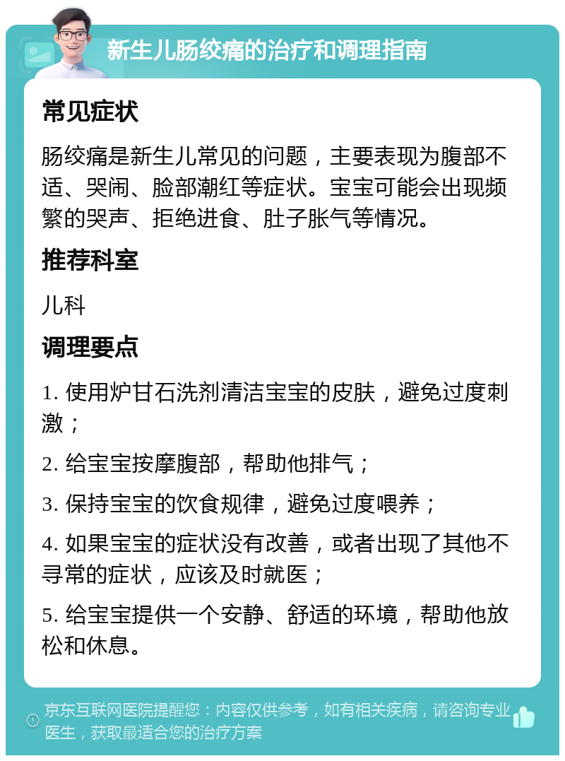 新生儿肠绞痛的治疗和调理指南 常见症状 肠绞痛是新生儿常见的问题，主要表现为腹部不适、哭闹、脸部潮红等症状。宝宝可能会出现频繁的哭声、拒绝进食、肚子胀气等情况。 推荐科室 儿科 调理要点 1. 使用炉甘石洗剂清洁宝宝的皮肤，避免过度刺激； 2. 给宝宝按摩腹部，帮助他排气； 3. 保持宝宝的饮食规律，避免过度喂养； 4. 如果宝宝的症状没有改善，或者出现了其他不寻常的症状，应该及时就医； 5. 给宝宝提供一个安静、舒适的环境，帮助他放松和休息。