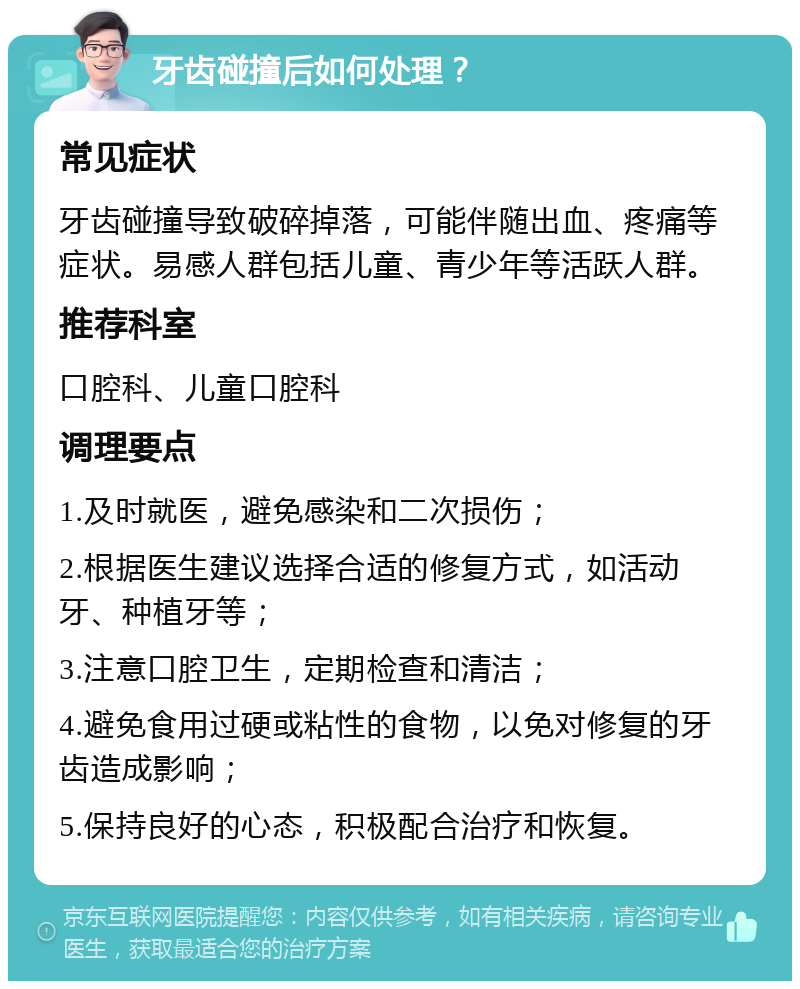 牙齿碰撞后如何处理？ 常见症状 牙齿碰撞导致破碎掉落，可能伴随出血、疼痛等症状。易感人群包括儿童、青少年等活跃人群。 推荐科室 口腔科、儿童口腔科 调理要点 1.及时就医，避免感染和二次损伤； 2.根据医生建议选择合适的修复方式，如活动牙、种植牙等； 3.注意口腔卫生，定期检查和清洁； 4.避免食用过硬或粘性的食物，以免对修复的牙齿造成影响； 5.保持良好的心态，积极配合治疗和恢复。