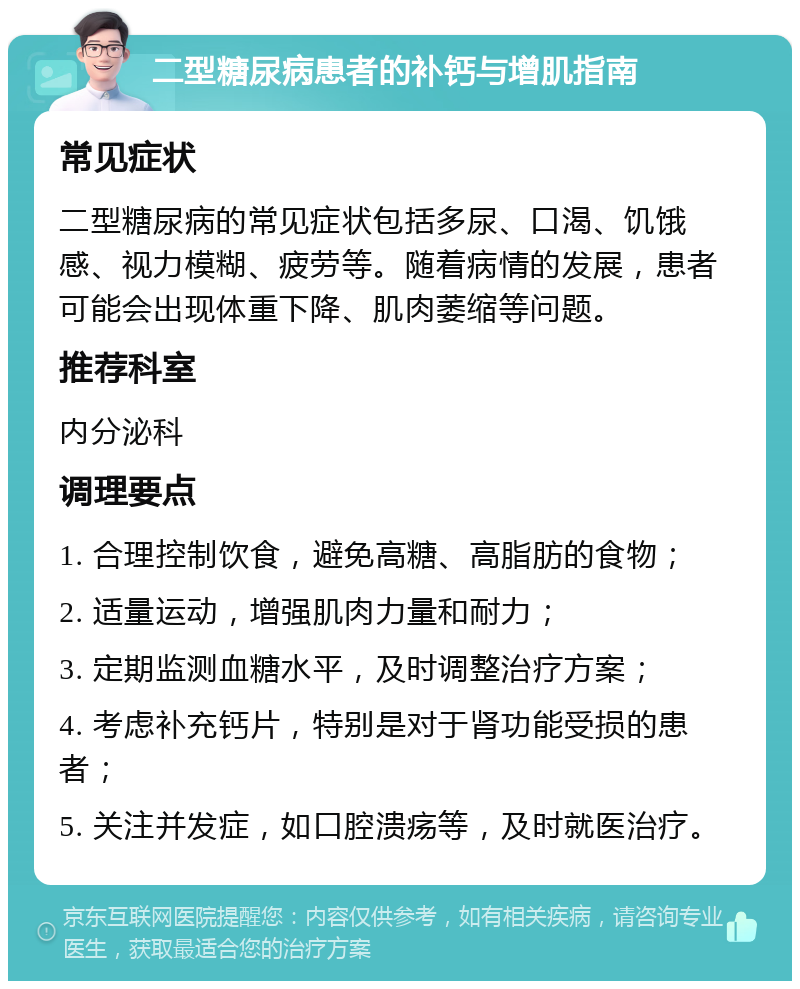 二型糖尿病患者的补钙与增肌指南 常见症状 二型糖尿病的常见症状包括多尿、口渴、饥饿感、视力模糊、疲劳等。随着病情的发展，患者可能会出现体重下降、肌肉萎缩等问题。 推荐科室 内分泌科 调理要点 1. 合理控制饮食，避免高糖、高脂肪的食物； 2. 适量运动，增强肌肉力量和耐力； 3. 定期监测血糖水平，及时调整治疗方案； 4. 考虑补充钙片，特别是对于肾功能受损的患者； 5. 关注并发症，如口腔溃疡等，及时就医治疗。