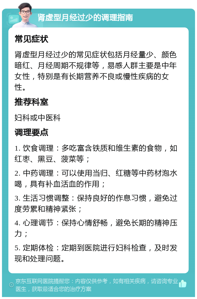 肾虚型月经过少的调理指南 常见症状 肾虚型月经过少的常见症状包括月经量少、颜色暗红、月经周期不规律等，易感人群主要是中年女性，特别是有长期营养不良或慢性疾病的女性。 推荐科室 妇科或中医科 调理要点 1. 饮食调理：多吃富含铁质和维生素的食物，如红枣、黑豆、菠菜等； 2. 中药调理：可以使用当归、红糖等中药材泡水喝，具有补血活血的作用； 3. 生活习惯调整：保持良好的作息习惯，避免过度劳累和精神紧张； 4. 心理调节：保持心情舒畅，避免长期的精神压力； 5. 定期体检：定期到医院进行妇科检查，及时发现和处理问题。