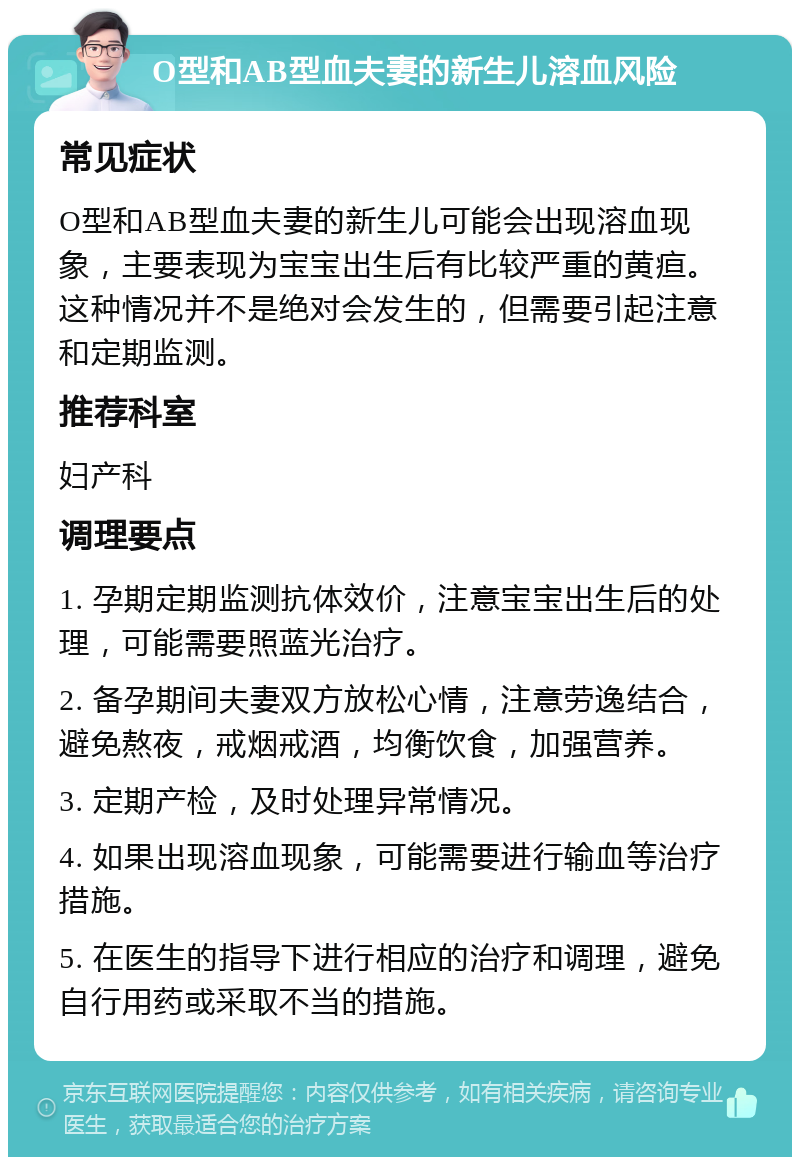 O型和AB型血夫妻的新生儿溶血风险 常见症状 O型和AB型血夫妻的新生儿可能会出现溶血现象，主要表现为宝宝出生后有比较严重的黄疸。这种情况并不是绝对会发生的，但需要引起注意和定期监测。 推荐科室 妇产科 调理要点 1. 孕期定期监测抗体效价，注意宝宝出生后的处理，可能需要照蓝光治疗。 2. 备孕期间夫妻双方放松心情，注意劳逸结合，避免熬夜，戒烟戒酒，均衡饮食，加强营养。 3. 定期产检，及时处理异常情况。 4. 如果出现溶血现象，可能需要进行输血等治疗措施。 5. 在医生的指导下进行相应的治疗和调理，避免自行用药或采取不当的措施。