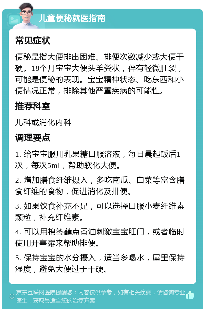 儿童便秘就医指南 常见症状 便秘是指大便排出困难、排便次数减少或大便干硬。18个月宝宝大便头羊粪状，伴有轻微肛裂，可能是便秘的表现。宝宝精神状态、吃东西和小便情况正常，排除其他严重疾病的可能性。 推荐科室 儿科或消化内科 调理要点 1. 给宝宝服用乳果糖口服溶液，每日晨起饭后1次，每次5ml，帮助软化大便。 2. 增加膳食纤维摄入，多吃南瓜、白菜等富含膳食纤维的食物，促进消化及排便。 3. 如果饮食补充不足，可以选择口服小麦纤维素颗粒，补充纤维素。 4. 可以用棉签蘸点香油刺激宝宝肛门，或者临时使用开塞露来帮助排便。 5. 保持宝宝的水分摄入，适当多喝水，屋里保持湿度，避免大便过于干硬。