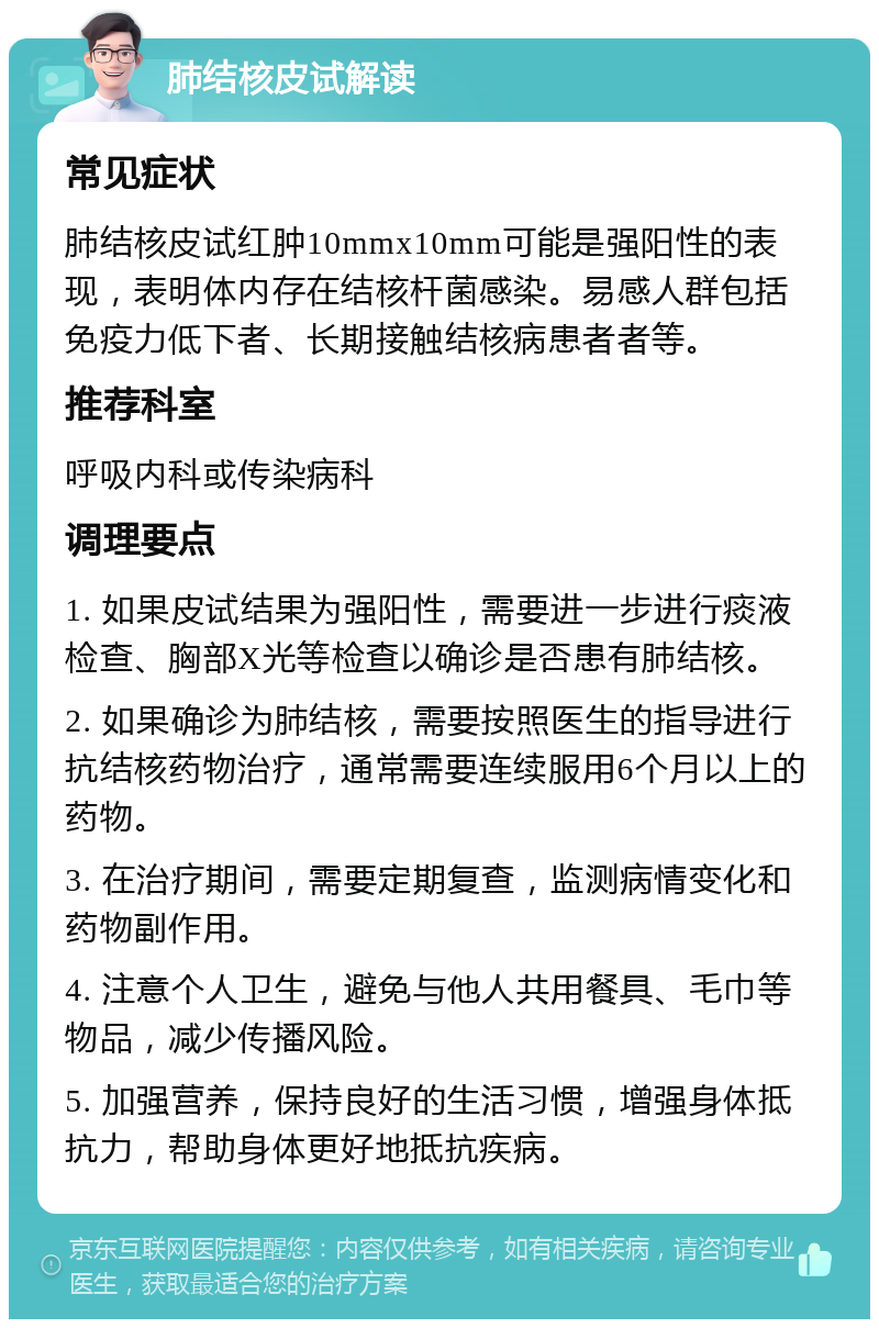 肺结核皮试解读 常见症状 肺结核皮试红肿10mmx10mm可能是强阳性的表现，表明体内存在结核杆菌感染。易感人群包括免疫力低下者、长期接触结核病患者者等。 推荐科室 呼吸内科或传染病科 调理要点 1. 如果皮试结果为强阳性，需要进一步进行痰液检查、胸部X光等检查以确诊是否患有肺结核。 2. 如果确诊为肺结核，需要按照医生的指导进行抗结核药物治疗，通常需要连续服用6个月以上的药物。 3. 在治疗期间，需要定期复查，监测病情变化和药物副作用。 4. 注意个人卫生，避免与他人共用餐具、毛巾等物品，减少传播风险。 5. 加强营养，保持良好的生活习惯，增强身体抵抗力，帮助身体更好地抵抗疾病。