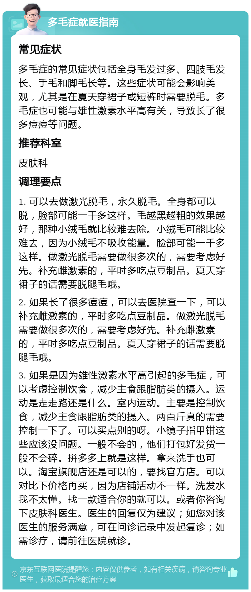 多毛症就医指南 常见症状 多毛症的常见症状包括全身毛发过多、四肢毛发长、手毛和脚毛长等。这些症状可能会影响美观，尤其是在夏天穿裙子或短裤时需要脱毛。多毛症也可能与雄性激素水平高有关，导致长了很多痘痘等问题。 推荐科室 皮肤科 调理要点 1. 可以去做激光脱毛，永久脱毛。全身都可以脱，脸部可能一千多这样。毛越黑越粗的效果越好，那种小绒毛就比较难去除。小绒毛可能比较难去，因为小绒毛不吸收能量。脸部可能一千多这样。做激光脱毛需要做很多次的，需要考虑好先。补充雌激素的，平时多吃点豆制品。夏天穿裙子的话需要脱腿毛哦。 2. 如果长了很多痘痘，可以去医院查一下，可以补充雌激素的，平时多吃点豆制品。做激光脱毛需要做很多次的，需要考虑好先。补充雌激素的，平时多吃点豆制品。夏天穿裙子的话需要脱腿毛哦。 3. 如果是因为雄性激素水平高引起的多毛症，可以考虑控制饮食，减少主食跟脂肪类的摄入。运动是走走路还是什么。室内运动。主要是控制饮食，减少主食跟脂肪类的摄入。两百斤真的需要控制一下了。可以买点别的呀。小镜子指甲钳这些应该没问题。一般不会的，他们打包好发货一般不会碎。拼多多上就是这样。拿来洗手也可以。淘宝旗舰店还是可以的，要找官方店。可以对比下价格再买，因为店铺活动不一样。洗发水我不太懂。找一款适合你的就可以。或者你咨询下皮肤科医生。医生的回复仅为建议；如您对该医生的服务满意，可在问诊记录中发起复诊；如需诊疗，请前往医院就诊。