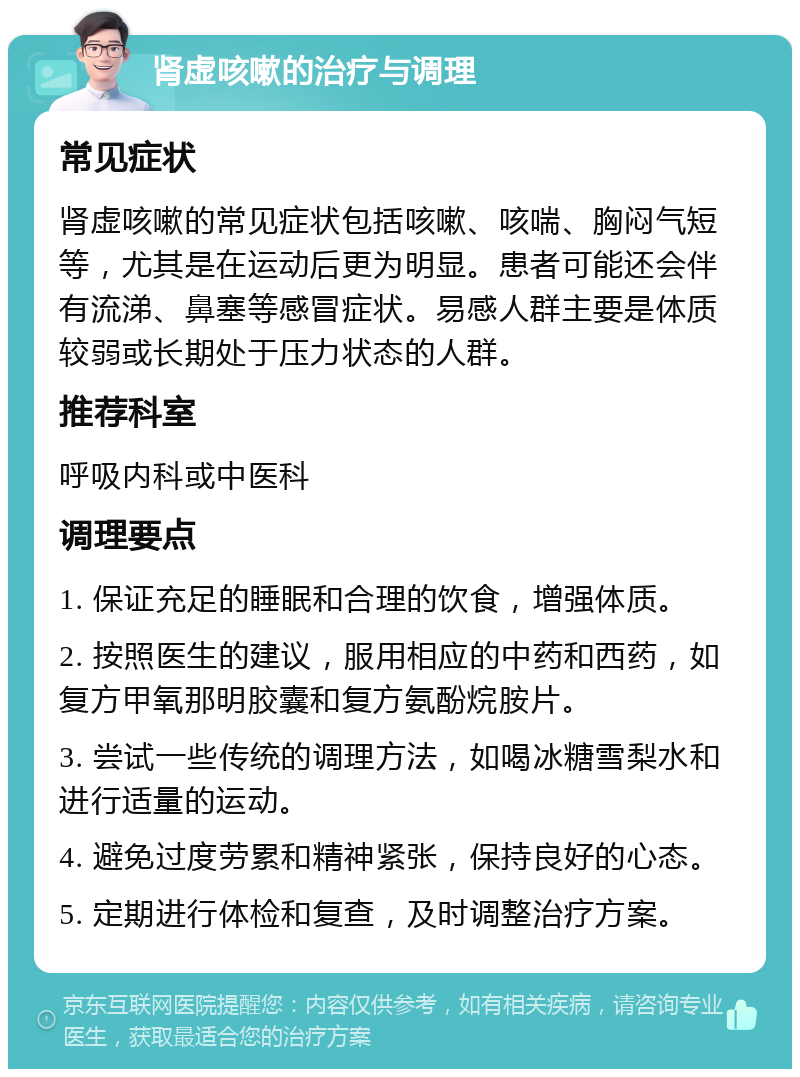 肾虚咳嗽的治疗与调理 常见症状 肾虚咳嗽的常见症状包括咳嗽、咳喘、胸闷气短等，尤其是在运动后更为明显。患者可能还会伴有流涕、鼻塞等感冒症状。易感人群主要是体质较弱或长期处于压力状态的人群。 推荐科室 呼吸内科或中医科 调理要点 1. 保证充足的睡眠和合理的饮食，增强体质。 2. 按照医生的建议，服用相应的中药和西药，如复方甲氧那明胶囊和复方氨酚烷胺片。 3. 尝试一些传统的调理方法，如喝冰糖雪梨水和进行适量的运动。 4. 避免过度劳累和精神紧张，保持良好的心态。 5. 定期进行体检和复查，及时调整治疗方案。