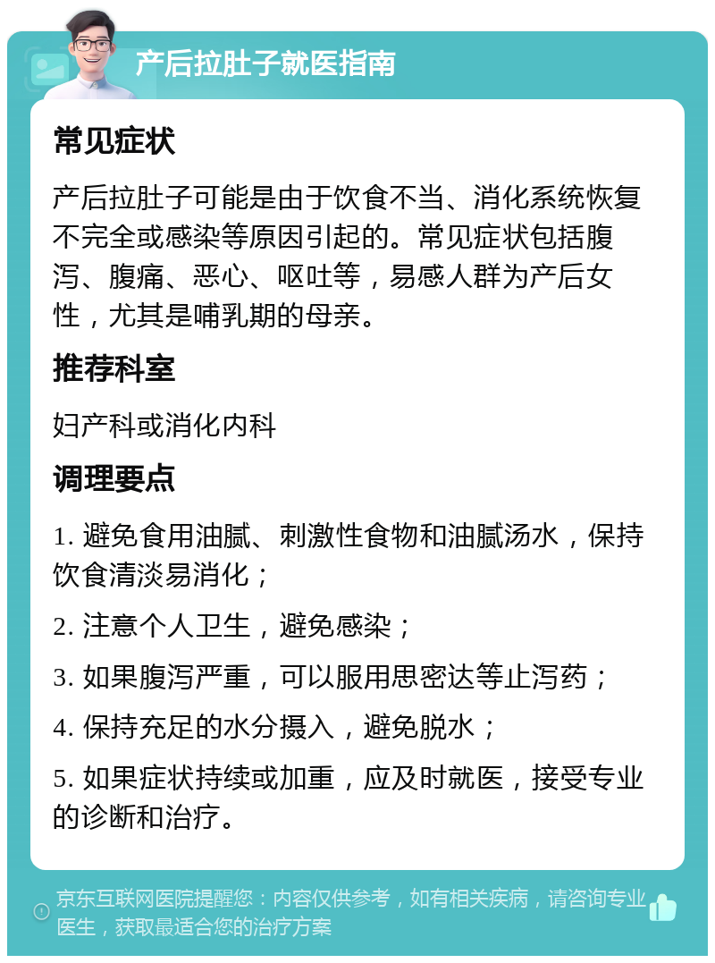 产后拉肚子就医指南 常见症状 产后拉肚子可能是由于饮食不当、消化系统恢复不完全或感染等原因引起的。常见症状包括腹泻、腹痛、恶心、呕吐等，易感人群为产后女性，尤其是哺乳期的母亲。 推荐科室 妇产科或消化内科 调理要点 1. 避免食用油腻、刺激性食物和油腻汤水，保持饮食清淡易消化； 2. 注意个人卫生，避免感染； 3. 如果腹泻严重，可以服用思密达等止泻药； 4. 保持充足的水分摄入，避免脱水； 5. 如果症状持续或加重，应及时就医，接受专业的诊断和治疗。