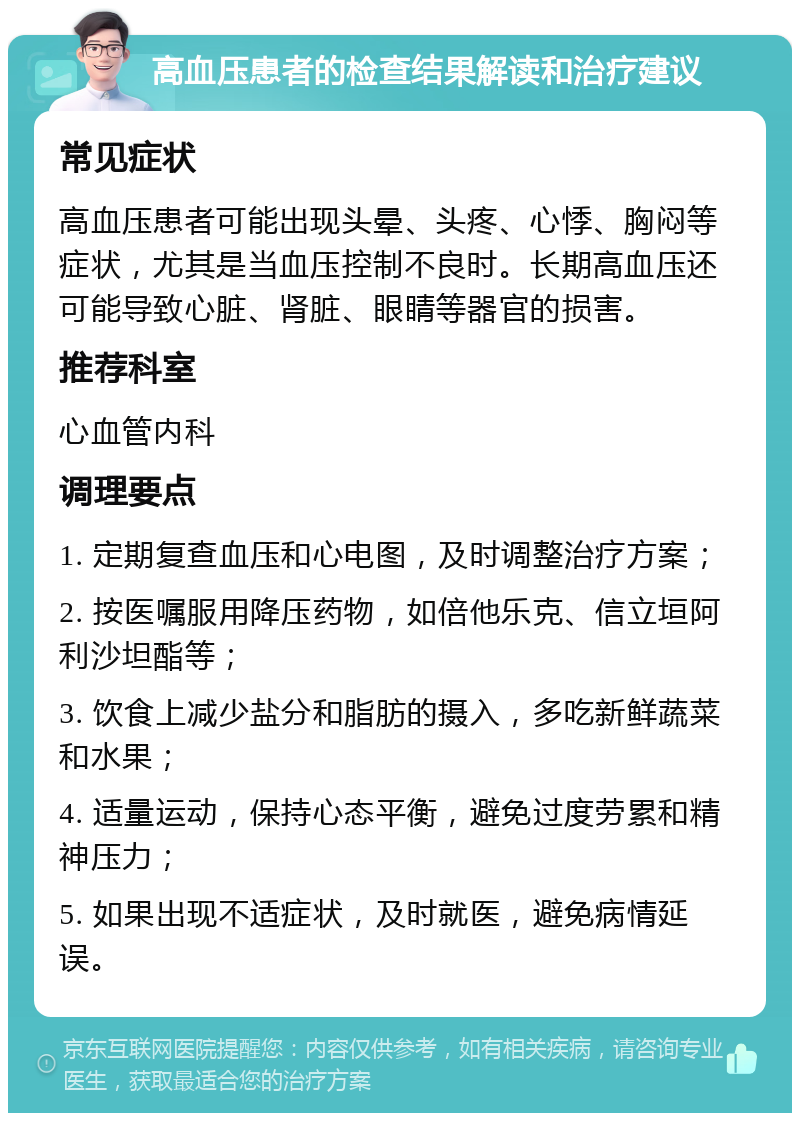 高血压患者的检查结果解读和治疗建议 常见症状 高血压患者可能出现头晕、头疼、心悸、胸闷等症状，尤其是当血压控制不良时。长期高血压还可能导致心脏、肾脏、眼睛等器官的损害。 推荐科室 心血管内科 调理要点 1. 定期复查血压和心电图，及时调整治疗方案； 2. 按医嘱服用降压药物，如倍他乐克、信立垣阿利沙坦酯等； 3. 饮食上减少盐分和脂肪的摄入，多吃新鲜蔬菜和水果； 4. 适量运动，保持心态平衡，避免过度劳累和精神压力； 5. 如果出现不适症状，及时就医，避免病情延误。