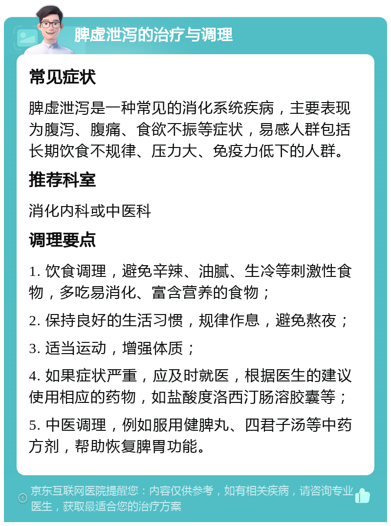 脾虚泄泻的治疗与调理 常见症状 脾虚泄泻是一种常见的消化系统疾病，主要表现为腹泻、腹痛、食欲不振等症状，易感人群包括长期饮食不规律、压力大、免疫力低下的人群。 推荐科室 消化内科或中医科 调理要点 1. 饮食调理，避免辛辣、油腻、生冷等刺激性食物，多吃易消化、富含营养的食物； 2. 保持良好的生活习惯，规律作息，避免熬夜； 3. 适当运动，增强体质； 4. 如果症状严重，应及时就医，根据医生的建议使用相应的药物，如盐酸度洛西汀肠溶胶囊等； 5. 中医调理，例如服用健脾丸、四君子汤等中药方剂，帮助恢复脾胃功能。