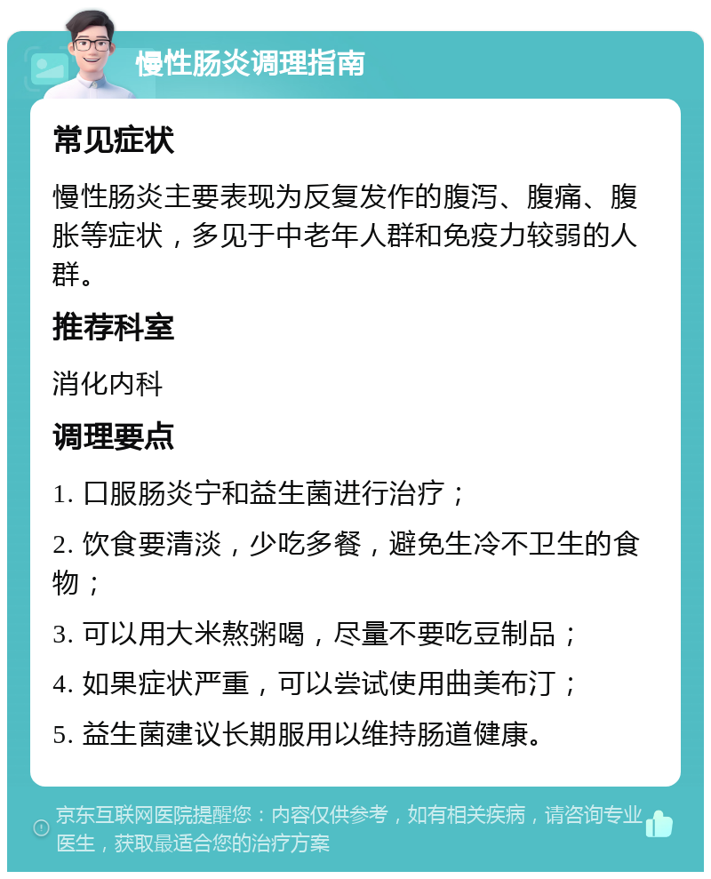 慢性肠炎调理指南 常见症状 慢性肠炎主要表现为反复发作的腹泻、腹痛、腹胀等症状，多见于中老年人群和免疫力较弱的人群。 推荐科室 消化内科 调理要点 1. 口服肠炎宁和益生菌进行治疗； 2. 饮食要清淡，少吃多餐，避免生冷不卫生的食物； 3. 可以用大米熬粥喝，尽量不要吃豆制品； 4. 如果症状严重，可以尝试使用曲美布汀； 5. 益生菌建议长期服用以维持肠道健康。