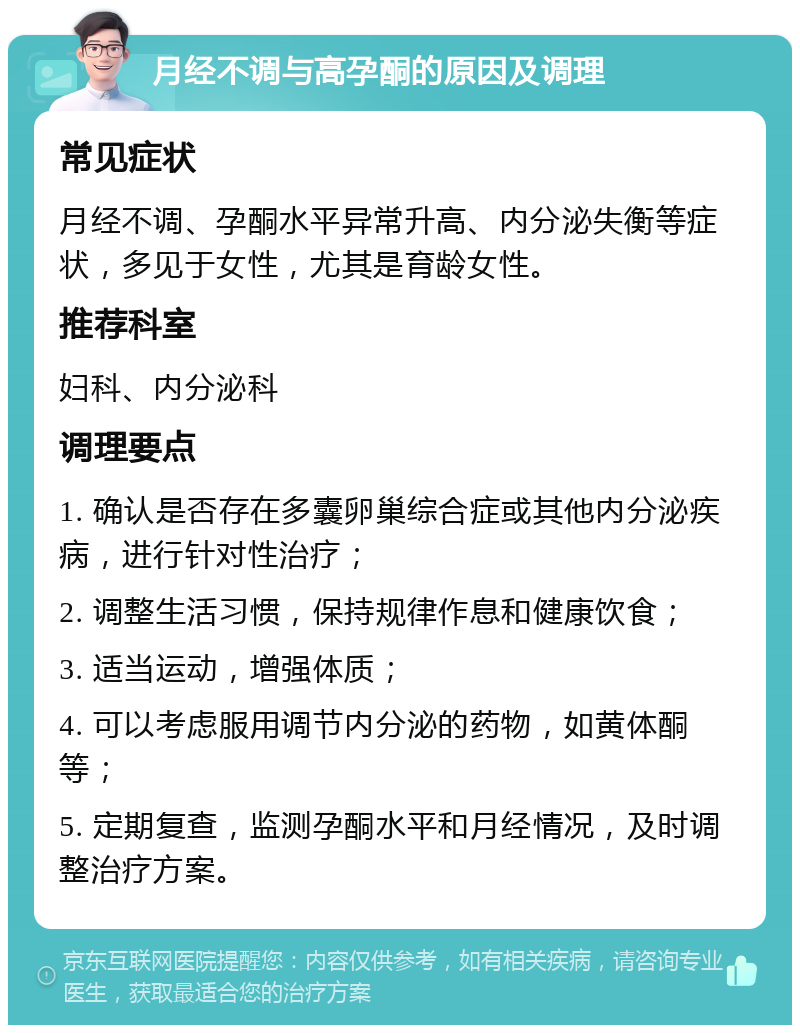 月经不调与高孕酮的原因及调理 常见症状 月经不调、孕酮水平异常升高、内分泌失衡等症状，多见于女性，尤其是育龄女性。 推荐科室 妇科、内分泌科 调理要点 1. 确认是否存在多囊卵巢综合症或其他内分泌疾病，进行针对性治疗； 2. 调整生活习惯，保持规律作息和健康饮食； 3. 适当运动，增强体质； 4. 可以考虑服用调节内分泌的药物，如黄体酮等； 5. 定期复查，监测孕酮水平和月经情况，及时调整治疗方案。