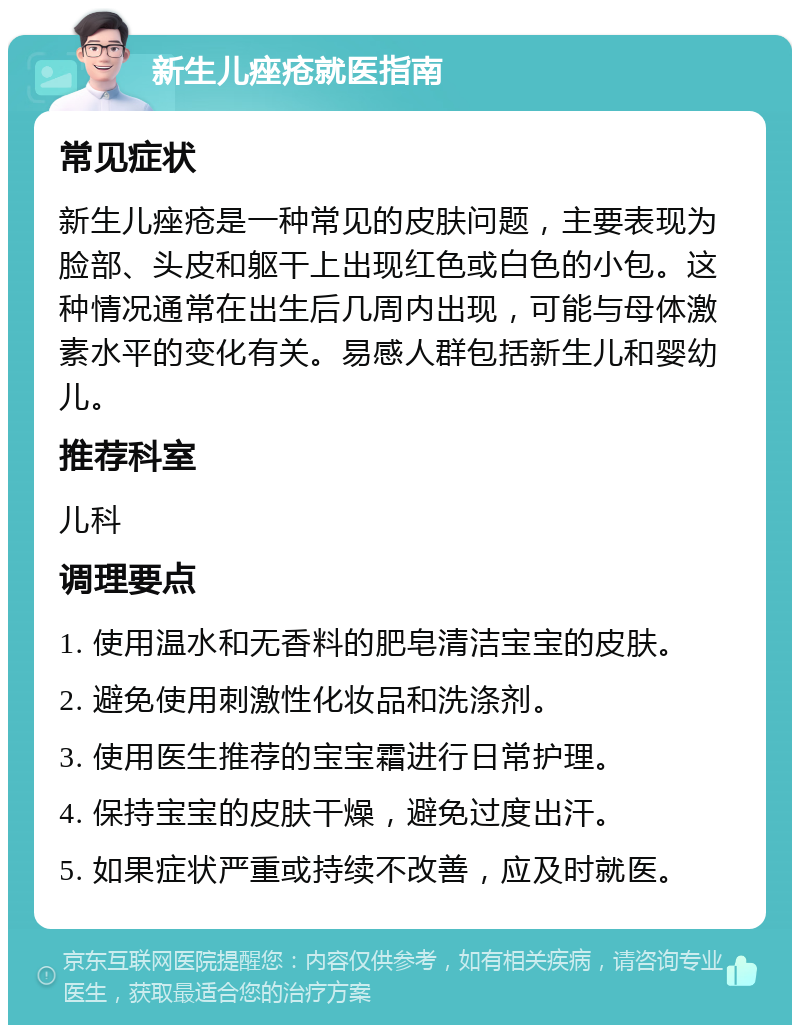 新生儿痤疮就医指南 常见症状 新生儿痤疮是一种常见的皮肤问题，主要表现为脸部、头皮和躯干上出现红色或白色的小包。这种情况通常在出生后几周内出现，可能与母体激素水平的变化有关。易感人群包括新生儿和婴幼儿。 推荐科室 儿科 调理要点 1. 使用温水和无香料的肥皂清洁宝宝的皮肤。 2. 避免使用刺激性化妆品和洗涤剂。 3. 使用医生推荐的宝宝霜进行日常护理。 4. 保持宝宝的皮肤干燥，避免过度出汗。 5. 如果症状严重或持续不改善，应及时就医。