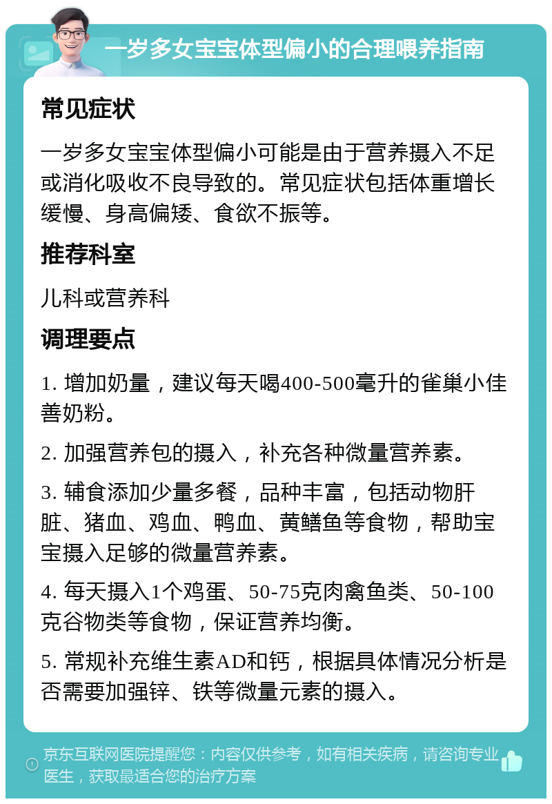 一岁多女宝宝体型偏小的合理喂养指南 常见症状 一岁多女宝宝体型偏小可能是由于营养摄入不足或消化吸收不良导致的。常见症状包括体重增长缓慢、身高偏矮、食欲不振等。 推荐科室 儿科或营养科 调理要点 1. 增加奶量，建议每天喝400-500毫升的雀巢小佳善奶粉。 2. 加强营养包的摄入，补充各种微量营养素。 3. 辅食添加少量多餐，品种丰富，包括动物肝脏、猪血、鸡血、鸭血、黄鳝鱼等食物，帮助宝宝摄入足够的微量营养素。 4. 每天摄入1个鸡蛋、50-75克肉禽鱼类、50-100克谷物类等食物，保证营养均衡。 5. 常规补充维生素AD和钙，根据具体情况分析是否需要加强锌、铁等微量元素的摄入。